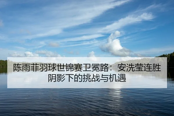 陈雨菲羽球世锦赛卫冕路：安洗莹连胜阴影下的挑战与机遇