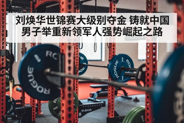刘焕华世锦赛大级别夺金 铸就中国男子举重新领军人强势崛起之路