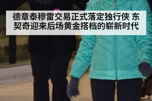 德章泰穆雷交易正式落定独行侠 东契奇迎来后场黄金搭档的崭新时代