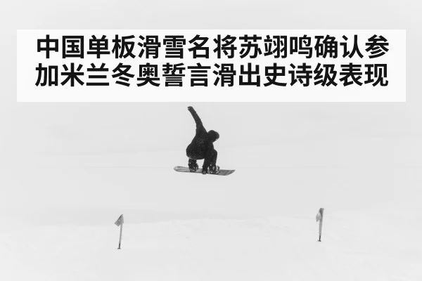 中国单板滑雪名将苏翊鸣确认参加米兰冬奥誓言滑出史诗级表现